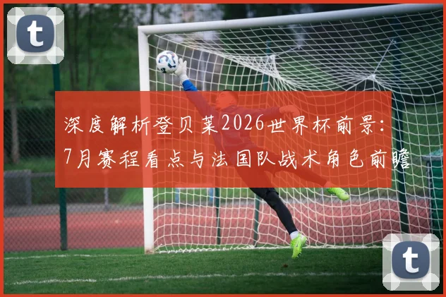 深度解析登贝莱2026世界杯前景：7月赛程看点与法国队战术角色前瞻