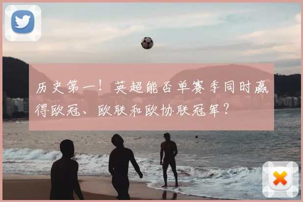 历史第一!英超能否单赛季同时赢得欧冠、欧联和欧协联冠军?