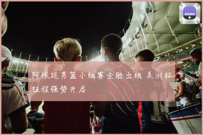 阿根廷男篮小组赛全胜出线 美洲杯征程强势开启