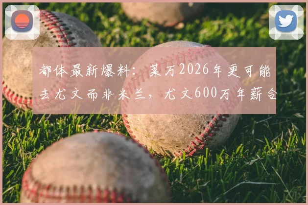 都体最新爆料：莱万2026年更可能去尤文而非米兰，尤文600万年薪合同细节与转会前景分析