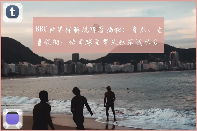 BBC世界杯解说阵容揭秘：鲁尼、吉鲁领衔，传奇球星带来独家战术分析