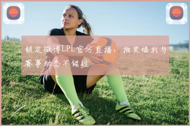 锁定微博LPL官方直播，抽奖福利与赛事动态不错过