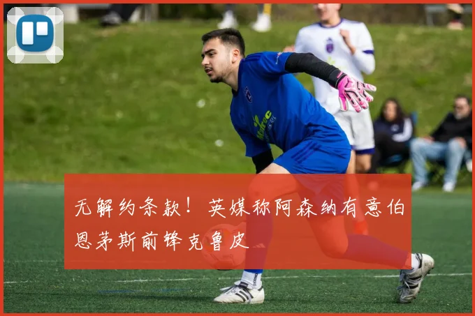 无解约条款!英媒称阿森纳有意伯恩茅斯前锋克鲁皮