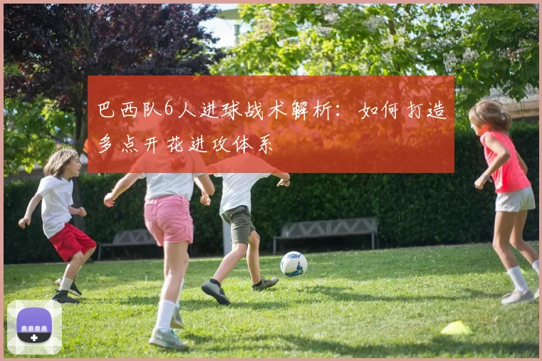 巴西队6人进球战术解析：如何打造多点开花进攻体系