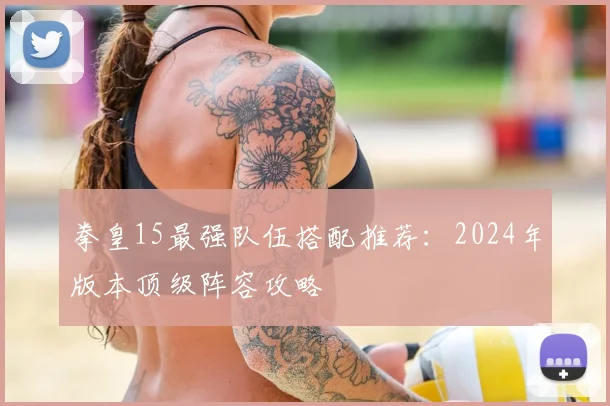 拳皇15最强队伍搭配推荐：2024年版本顶级阵容攻略