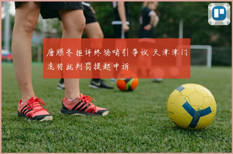 唐顺齐拒评终场哨引争议 天津津门虎将就判罚提起申诉
