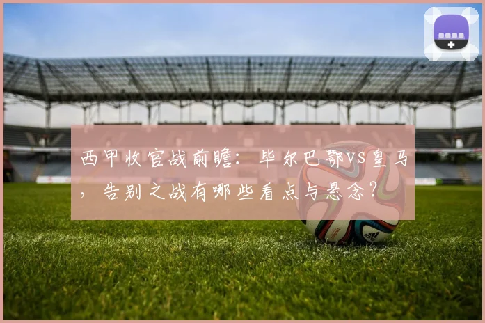 西甲收官战前瞻：毕尔巴鄂vs皇马，告别之战有哪些看点与悬念？