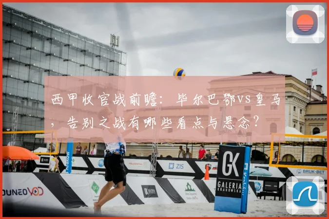 西甲收官战前瞻：毕尔巴鄂vs皇马，告别之战有哪些看点与悬念？