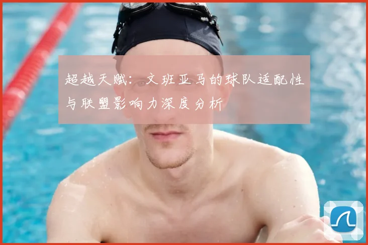 超越天赋:文班亚马的球队适配性与联盟影响力深度分析