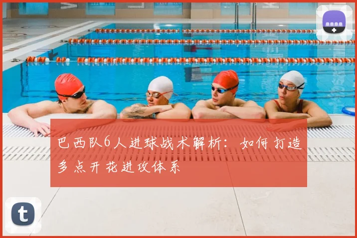 巴西队6人进球战术解析：如何打造多点开花进攻体系