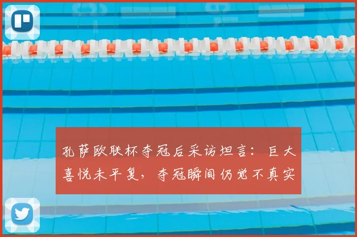孔萨欧联杯夺冠后采访坦言：巨大喜悦未平复，夺冠瞬间仍觉不真实