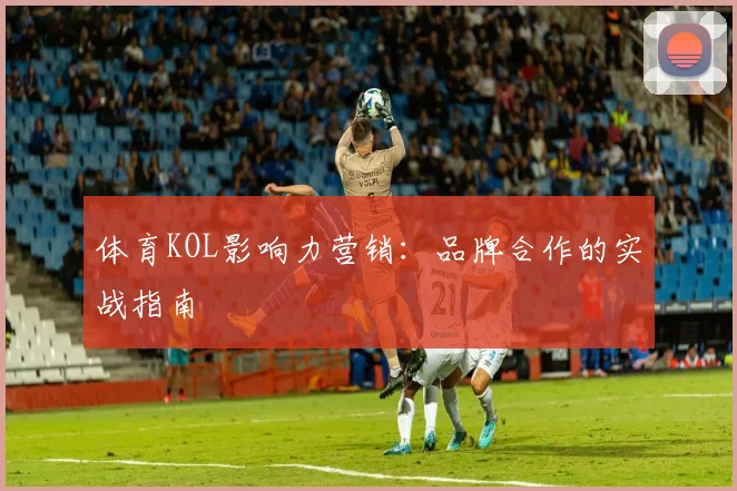 体育KOL影响力营销:品牌合作的实战指南